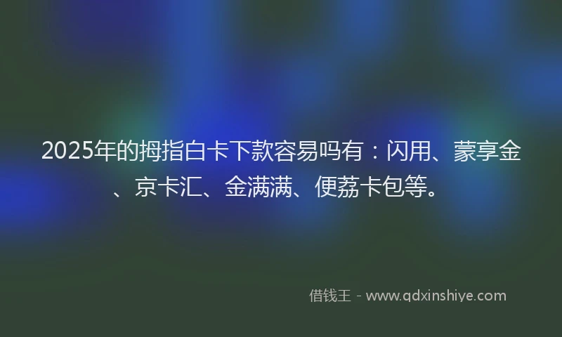 2025年的拇指白卡下款容易吗有：闪用、蒙享金、京卡汇、金满满、便荔卡包等。