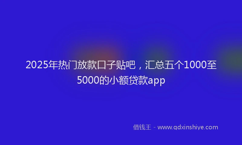 2025年热门放款口子贴吧，汇总五个1000至5000的小额贷款app