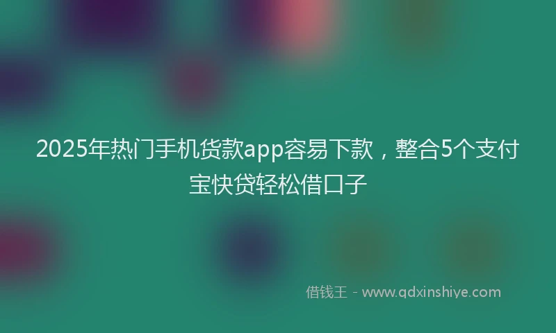2025年热门手机货款app容易下款，整合5个支付宝快贷轻松借口子