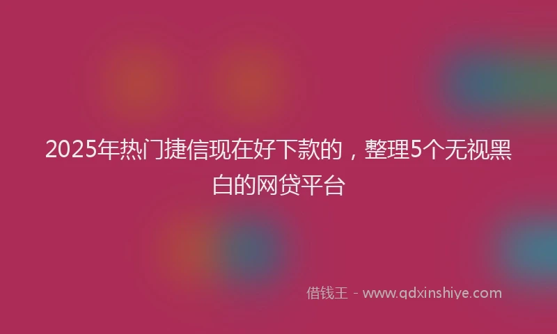 2025年热门捷信现在好下款的，整理5个无视黑白的网贷平台