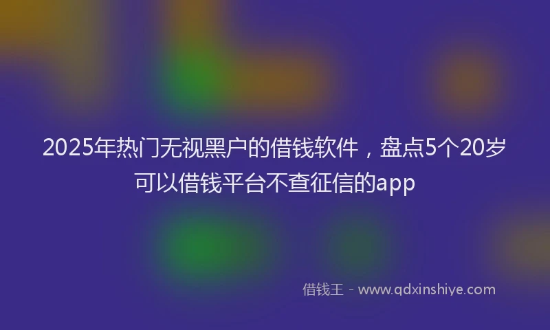 2025年热门无视黑户的借钱软件，盘点5个20岁可以借钱平台不查征信的app