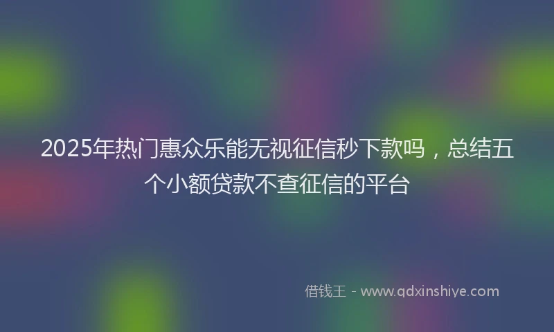 2025年热门惠众乐能无视征信秒下款吗，总结五个小额贷款不查征信的平台