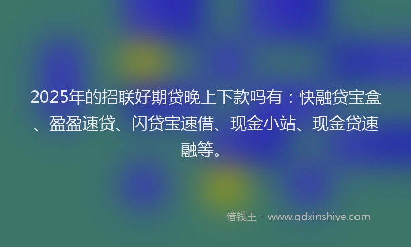 2025年的招联好期贷晚上下款吗有：快融贷宝盒、盈盈速贷、闪贷宝速借、现金小站、现金贷速融等。