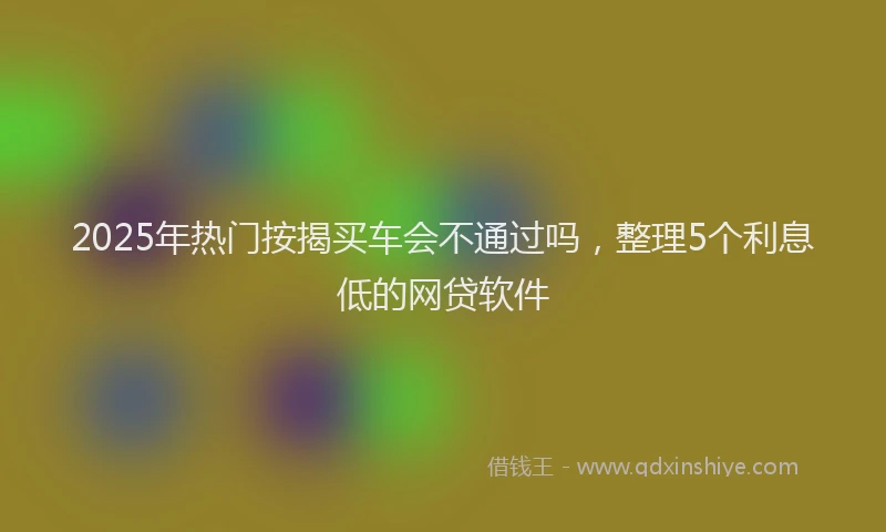 2025年热门按揭买车会不通过吗，整理5个利息低的网贷软件