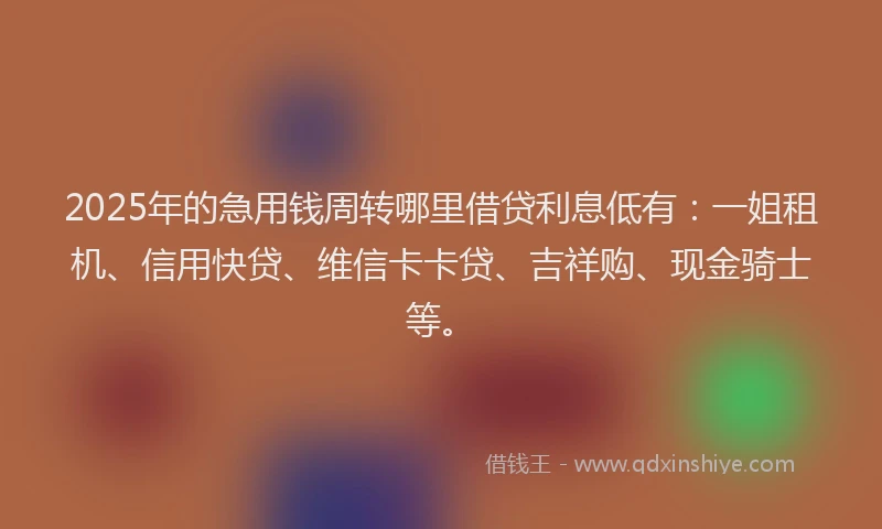 2025年的急用钱周转哪里借贷利息低有：一姐租机、信用快贷、维信卡卡贷、吉祥购、现金骑士等。