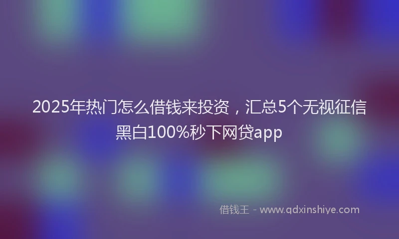 2025年热门怎么借钱来投资，汇总5个无视征信黑白100%秒下网贷app