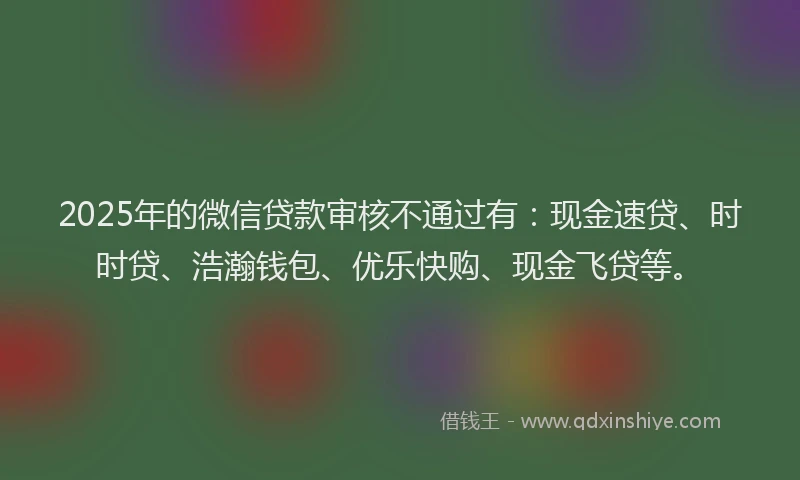 2025年的微信贷款审核不通过有：现金速贷、时时贷、浩瀚钱包、优乐快购、现金飞贷等。