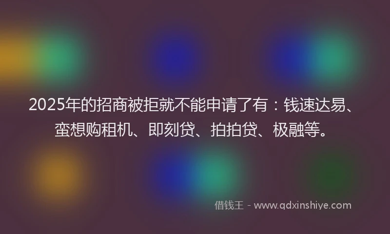2025年的招商被拒就不能申请了有：钱速达易、蛮想购租机、即刻贷、拍拍贷、极融等。