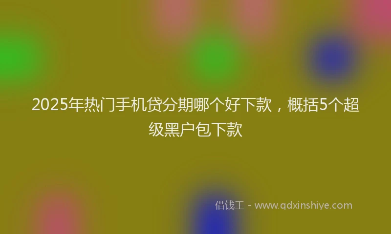 2025年热门手机贷分期哪个好下款，概括5个超级黑户包下款