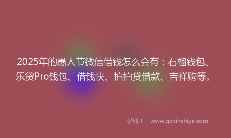 2025年的愚人节微信借钱怎么会有：石榴钱包、乐贷Pro钱包、借钱快、拍拍贷借款、吉祥购等。