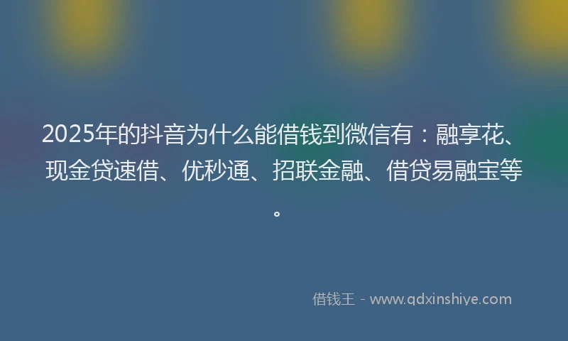 2025年的抖音为什么能借钱到微信有：融享花、现金贷速借、优秒通、招联金融、借贷易融宝等。