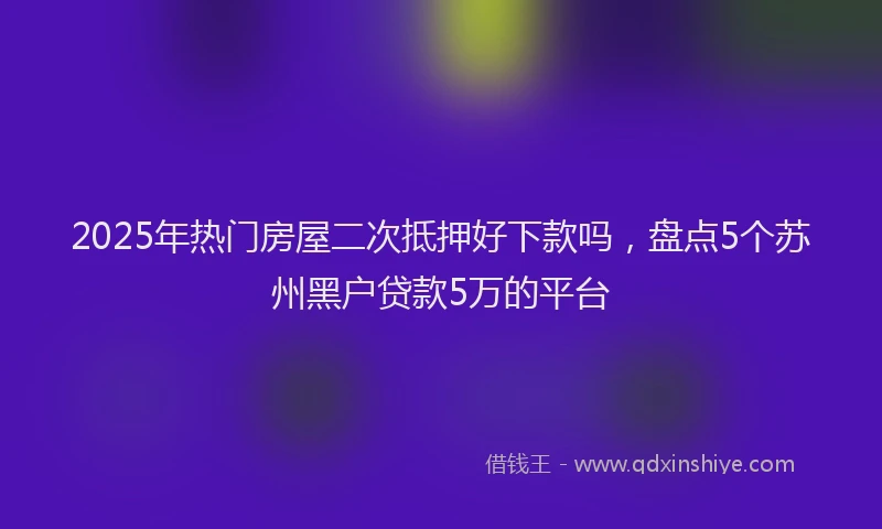 2025年热门房屋二次抵押好下款吗，盘点5个苏州黑户贷款5万的平台