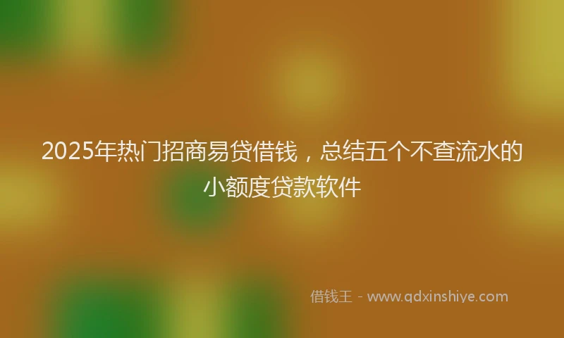 2025年热门招商易贷借钱，总结五个不查流水的小额度贷款软件