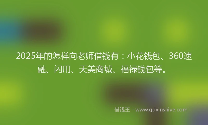 2025年的怎样向老师借钱有：小花钱包、360速融、闪用、天美商城、福禄钱包等。