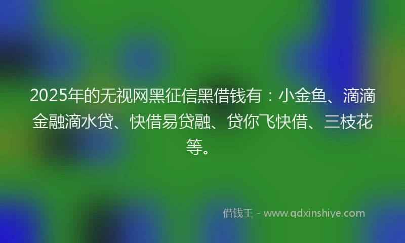 2025年的无视网黑征信黑借钱有：小金鱼、滴滴金融滴水贷、快借易贷融、贷你飞快借、三枝花等。