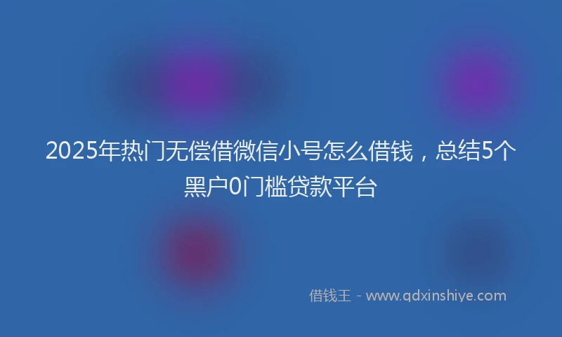 2025年热门无偿借微信小号怎么借钱，总结5个黑户0门槛贷款平台