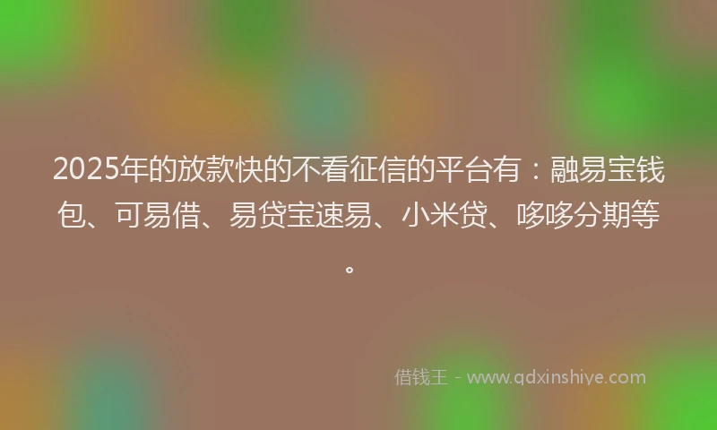 2025年的放款快的不看征信的平台有：融易宝钱包、可易借、易贷宝速易、小米贷、哆哆分期等。