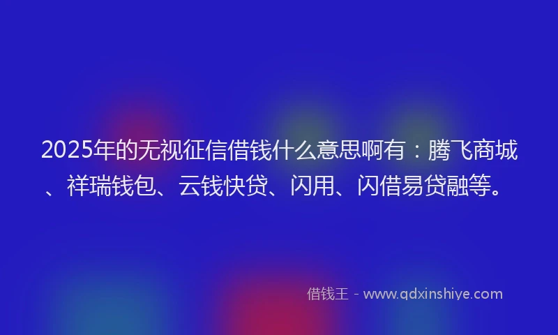 2025年的无视征信借钱什么意思啊有：腾飞商城、祥瑞钱包、云钱快贷、闪用、闪借易贷融等。