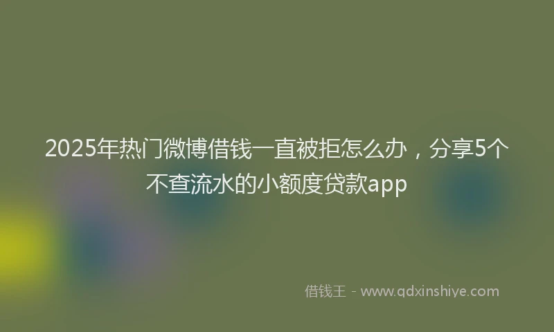 2025年热门微博借钱一直被拒怎么办，分享5个不查流水的小额度贷款app