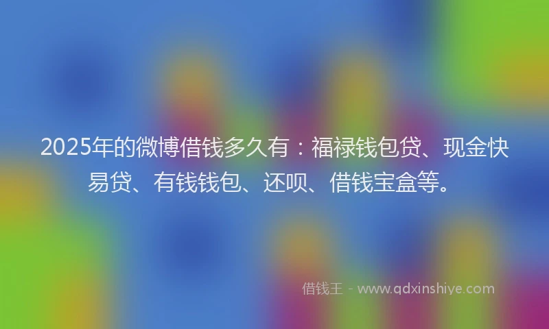 2025年的微博借钱多久有：福禄钱包贷、现金快易贷、有钱钱包、还呗、借钱宝盒等。
