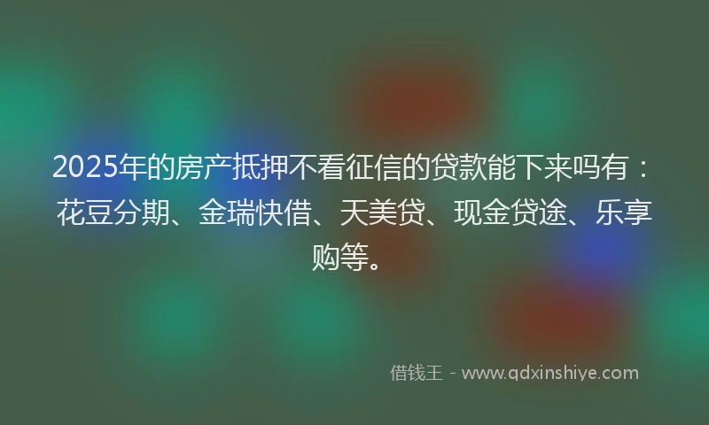 2025年的房产抵押不看征信的贷款能下来吗有：花豆分期、金瑞快借、天美贷、现金贷途、乐享购等。