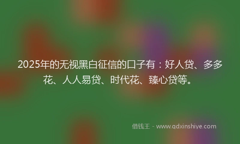 2025年的无视黑白征信的口子有：好人贷、多多花、人人易贷、时代花、臻心贷等。