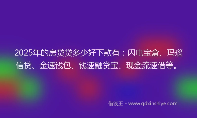 2025年的房贷贷多少好下款有：闪电宝盒、玛瑙信贷、金速钱包、钱速融贷宝、现金流速借等。