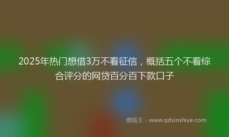 2025年热门想借3万不看征信，概括五个不看综合评分的网贷百分百下款口子