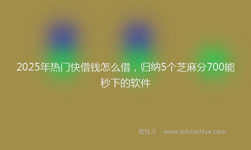 2025年热门快借钱怎么借，归纳5个芝麻分700能秒下的软件