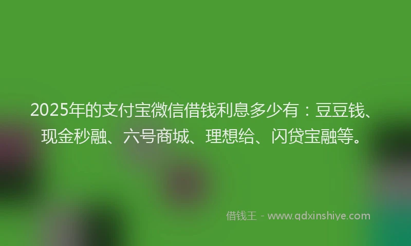 2025年的支付宝微信借钱利息多少有：豆豆钱、现金秒融、六号商城、理想给、闪贷宝融等。