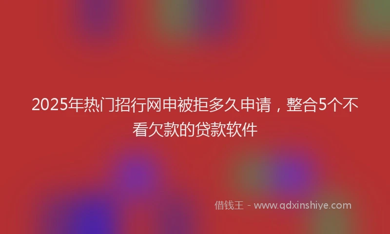 2025年热门招行网申被拒多久申请，整合5个不看欠款的贷款软件