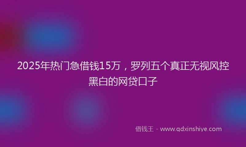 2025年热门急借钱15万，罗列五个真正无视风控黑白的网贷口子