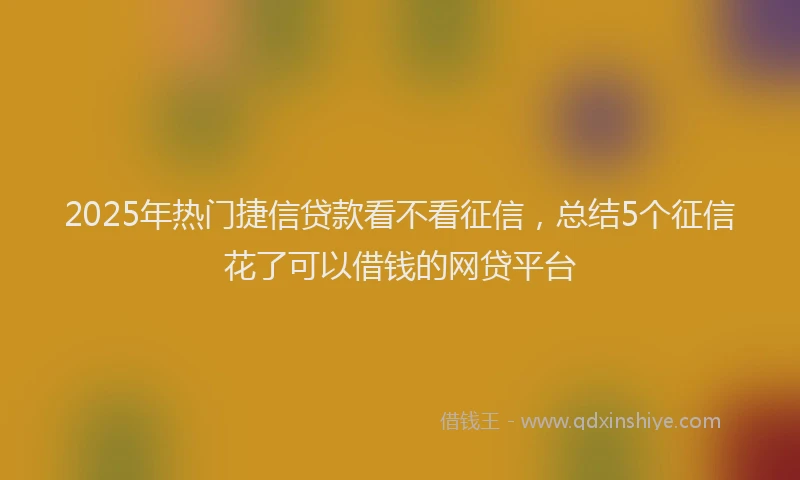 2025年热门捷信贷款看不看征信，总结5个征信花了可以借钱的网贷平台