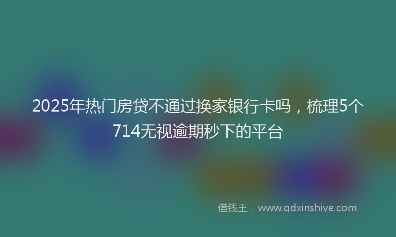 2025年热门房贷不通过换家银行卡吗，梳理5个714无视逾期秒下的平台