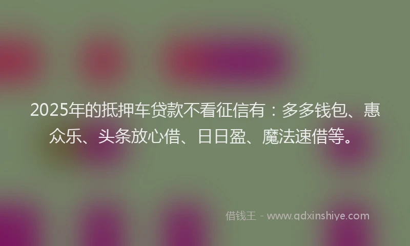 2025年的抵押车贷款不看征信有：多多钱包、惠众乐、头条放心借、日日盈、魔法速借等。