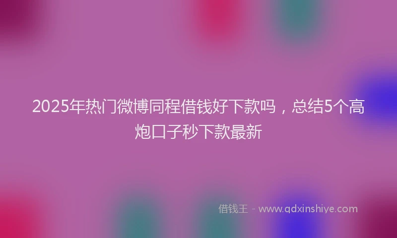 2025年热门微博同程借钱好下款吗，总结5个高炮口子秒下款最新