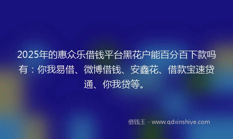 2025年的惠众乐借钱平台黑花户能百分百下款吗有：你我易借、微博借钱、安鑫花、借款宝速贷通、你我贷等。