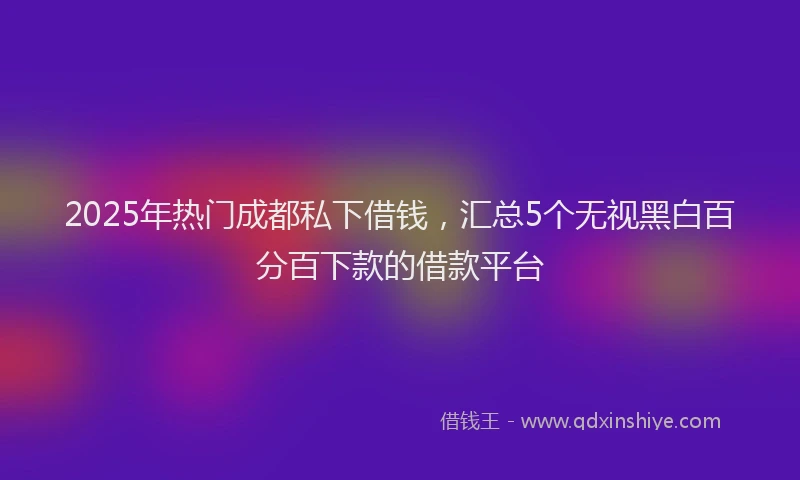 2025年热门成都私下借钱，汇总5个无视黑白百分百下款的借款平台