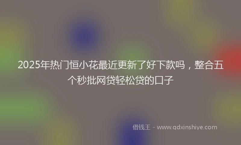 2025年热门恒小花最近更新了好下款吗，整合五个秒批网贷轻松贷的口子