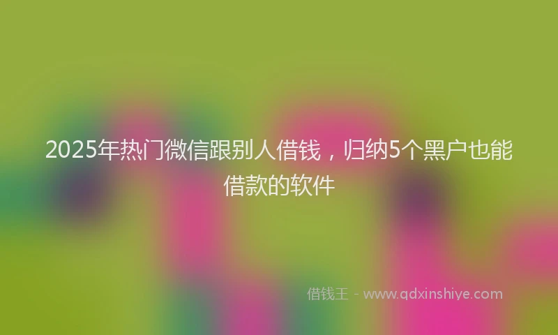 2025年热门微信跟别人借钱，归纳5个黑户也能借款的软件