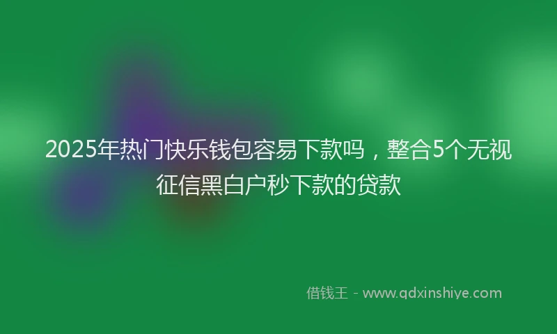 2025年热门快乐钱包容易下款吗，整合5个无视征信黑白户秒下款的贷款