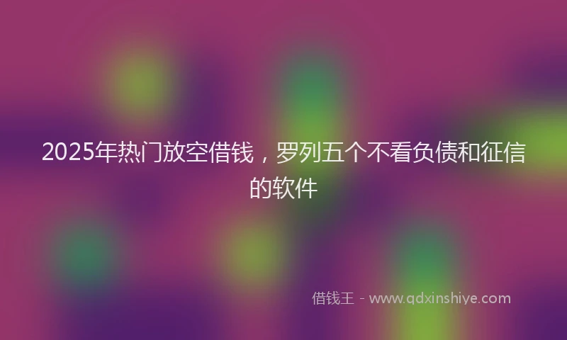 2025年热门放空借钱，罗列五个不看负债和征信的软件