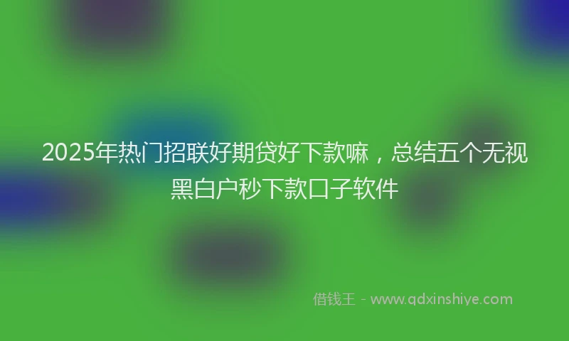 2025年热门招联好期贷好下款嘛，总结五个无视黑白户秒下款口子软件