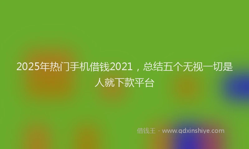 2025年热门手机借钱2021，总结五个无视一切是人就下款平台