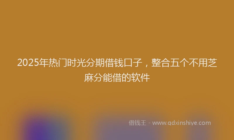 2025年热门时光分期借钱口子，整合五个不用芝麻分能借的软件