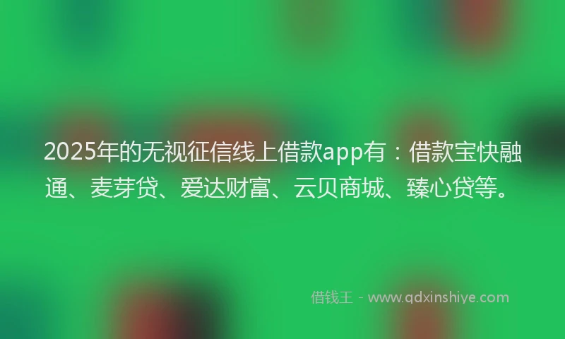 2025年的无视征信线上借款app有：借款宝快融通、麦芽贷、爱达财富、云贝商城、臻心贷等。