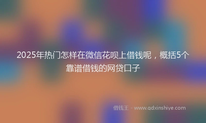 2025年热门怎样在微信花呗上借钱呢，概括5个靠谱借钱的网贷口子