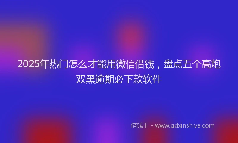 2025年热门怎么才能用微信借钱，盘点五个高炮双黑逾期必下款软件