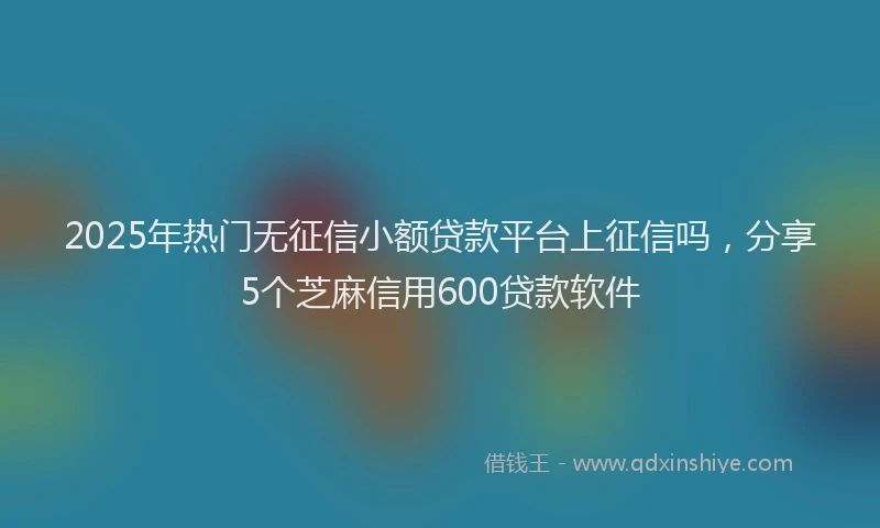 2025年热门无征信小额贷款平台上征信吗，分享5个芝麻信用600贷款软件