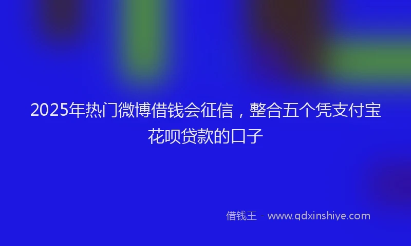 2025年热门微博借钱会征信，整合五个凭支付宝花呗贷款的口子